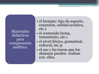 • el formato: tipo de soporte,
extensión, calidad acústica,
etc.)
• el contenido (tema,
tratamiento, etc.)
• el nivel (léxico, gramatical,
cultural, etc.)y
• el uso y las tareas que los
alumnos pueden realizar
con ellos.
Materiales
didácticos
para
comprensión
auditiva:
 
