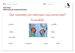Nom: ………......................                     Data:   ………………


Cicle Inicial
Petits textos de comprensió lectora


             Què necessites per estampar una samarreta?
                                         Encercla’ls
           pintura                                             pinzells



             ulleres                                           llapis


           samarreta                                           cotxe


           tisores               arracades             aigua              lluna
 
