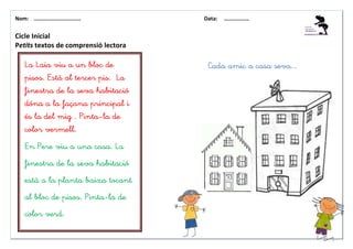 Nom: ………......................        Data:   ………………


Cicle Inicial
Petits textos de comprensió lectora

    La Laia viu a un bloc de           Cada amic a casa seva...
    pisos. Està al tercer pis. La
    finestra de la seva habitació
    dóna a la façana principal i
    és la del mig . Pinta-la de
    color vermell.
    En Pere viu a una casa. La
    finestra de la seva habitació
    està a la planta baixa tocant
    al bloc de pisos. Pinta-la de
    color verd.
 