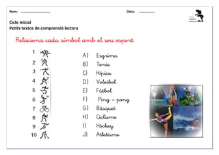 Nom: ………......................                        Data:   ………………


Cicle Inicial
Petits textos de comprensió lectora

    Relaciona cada símbol amb el seu esport

                                      A)   Esgrima
                                      B)   Tenis
                                      C)   Hípica
                                      D)   Voleibol
                                      E)   Fútbol
                                      F)    Ping – pong
                                      G)   Bàsquet
                                      H)   Ciclisme
                                      I)   Hòckey
                                      J)   Atletisme
 