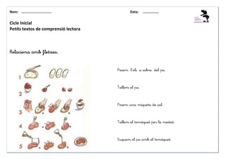 Nom: ………......................               Data:    ………………


Cicle Inicial
Petits textos de comprensió lectora



Relaciona amb fletxes.


                                      Posem l’oli a sobre del pa.



                                      Tallem el pa.



                                      Posem una miqueta de sal.



                                      Tallem el tomàquet per la meitat.



                                      Suquem el pa amb el tomàquet.
 