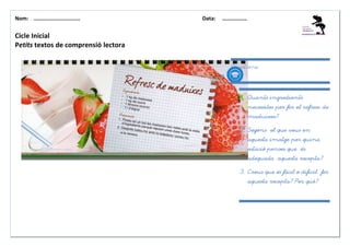 Nom: ………......................        Data:   ………………


Cicle Inicial
Petits textos de comprensió lectora

                                                Qüestions:




                                                   1. Quants ingredients
                                                       necessites per fer el refresc de
                                                       maduixes?

                                                   2. Segons el que veus en
                                                       aquesta imatge per quina
                                                       estació penses que és
                                                       adequada aquesta recepta?

                                                   3. Creus que és fácil o difícil fer
                                                       aquesta recepta? Per què?
 