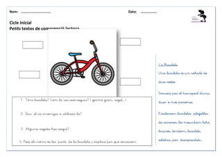 Nom: ………......................                                             Data:   ………………


Cicle Inicial
Petits textos de comprensió lectora




                                                                                            La Bicicleta

                                                                                            Una bicicleta és un vehicle de

                                                                                                 rodes.
                                                                                            dues rodes.


                                                                                            Serveix per el transport d’una,
                                                                                                                     d’una

        1. Tens bicicleta? Com la vas aconseguir? ( germà gran, regal…)
                                                                                            dues o més persones.


        2. Qui et va ensenyar a utilizar-la?                                                           bicicletes
                                                                                            Existeixen bicicletes plegables,


                                                                                            de carreres, les mountain bike,

        3. Alguna vegada has caigut?
                                                                                            bicicròs, tàndem, bicicleta

                                                                                                          discapacitats...
                                                                                            estàtica, per discapacitats...
       4. Posa els noms de les parts de la bicicleta i explica per què serveixen
 
