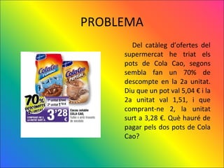 PROBLEMA
       Del catàleg d’ofertes del
     supermercat he triat els
     pots de Cola Cao, segons
     sembla fan un 70% de
     descompte en la 2a unitat.
     Diu que un pot val 5,04 € i la
     2a unitat val 1,51, i que
     comprant-ne 2, la unitat
     surt a 3,28 €. Què hauré de
     pagar pels dos pots de Cola
     Cao?
 