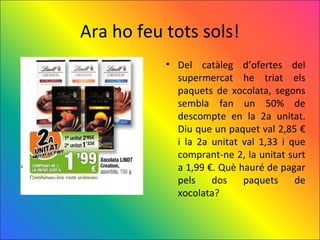Ara ho feu tots sols!
           • Del catàleg d’ofertes del
             supermercat he triat els
             paquets de xocolata, segons
             sembla fan un 50% de
             descompte en la 2a unitat.
             Diu que un paquet val 2,85 €
             i la 2a unitat val 1,33 i que
             comprant-ne 2, la unitat surt
             a 1,99 €. Què hauré de pagar
             pels    dos    paquets     de
             xocolata?
 