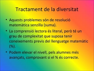 Tractament de la diversitat
• Aquests problemes són de resolució
  matemàtica senzilla (suma).
• La comprensió lectora és literal, però té un
  grau de complexitat que suposa tenir
  coneixements previs del llenguatge matemàtic
  (%).
• Podem elevar el nivell, pels alumnes més
  avançats, comprovant si el % és correcte.
 