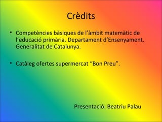 Crèdits
• Competències bàsiques de l’àmbit matemàtic de
  l’educació primària. Departament d’Ensenyament.
  Generalitat de Catalunya.

• Catàleg ofertes supermercat “Bon Preu”.




                       Presentació: Beatriu Palau
 