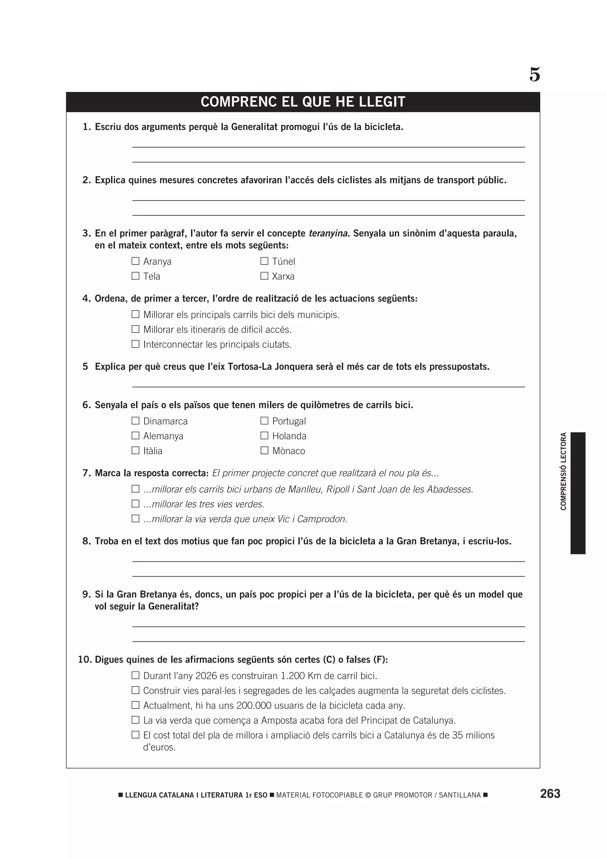 5
                               COMPRENC EL QUE HE LLEGIT
 1. Escriu dos arguments perquè la Generalitat promogui l’ús de la bicicleta.
          • _________________________________________________________________________________
          • _________________________________________________________________________________

 2. Explica quines mesures concretes afavoriran l’accés dels ciclistes als mitjans de transport públic.
          • _________________________________________________________________________________
          • _________________________________________________________________________________

 3. En el primer paràgraf, l’autor fa servir el concepte teranyina. Senyala un sinònim d’aquesta paraula,
    en el mateix context, entre els mots següents:
          •     Aranya                             Túnel
          •     Tela                               Xarxa

 4. Ordena, de primer a tercer, l’ordre de realització de les actuacions següents:
          •     Millorar els principals carrils bici dels municipis.
          •     Millorar els itineraris de difícil accés.
          •     Interconnectar les principals ciutats.

 5 Explica per què creus que l’eix Tortosa-La Jonquera serà el més car de tots els pressupostats.
          • _________________________________________________________________________________

 6. Senyala el país o els països que tenen milers de quilòmetres de carrils bici.
          •     Dinamarca                          Portugal
          •     Alemanya                           Holanda




                                                                                                                    COMPRENSIÓ LECTORA
          •     Itàlia                             Mònaco

 7. Marca la resposta correcta: El primer projecte concret que realitzarà el nou pla és...
          •     ...millorar els carrils bici urbans de Manlleu, Ripoll i Sant Joan de les Abadesses.
          •     ...millorar les tres vies verdes.
          •     ...millorar la via verda que uneix Vic i Camprodon.

 8. Troba en el text dos motius que fan poc propici l’ús de la bicicleta a la Gran Bretanya, i escriu-los.
          • _________________________________________________________________________________
          • _________________________________________________________________________________

 9. Si la Gran Bretanya és, doncs, un país poc propici per a l’ús de la bicicleta, per què és un model que
    vol seguir la Generalitat?
          • _________________________________________________________________________________
          • _________________________________________________________________________________

10. Digues quines de les afirmacions següents són certes (C) o falses (F):
          •     Durant l’any 2026 es construiran 1.200 Km de carril bici.
          •     Construir vies paral·les i segregades de les calçades augmenta la seguretat dels ciclistes.
          •     Actualment, hi ha uns 200.000 usuaris de la bicicleta cada any.
          •     La via verda que comença a Amposta acaba fora del Principat de Catalunya.
          •     El cost total del pla de millora i ampliació dels carrils bici a Catalunya és de 35 milions
                d’euros.



           LLENGUA CATALANA I LITERATURA 1r ESO     MATERIAL FOTOCOPIABLE © GRUP PROMOTOR / SANTILLANA        263
 