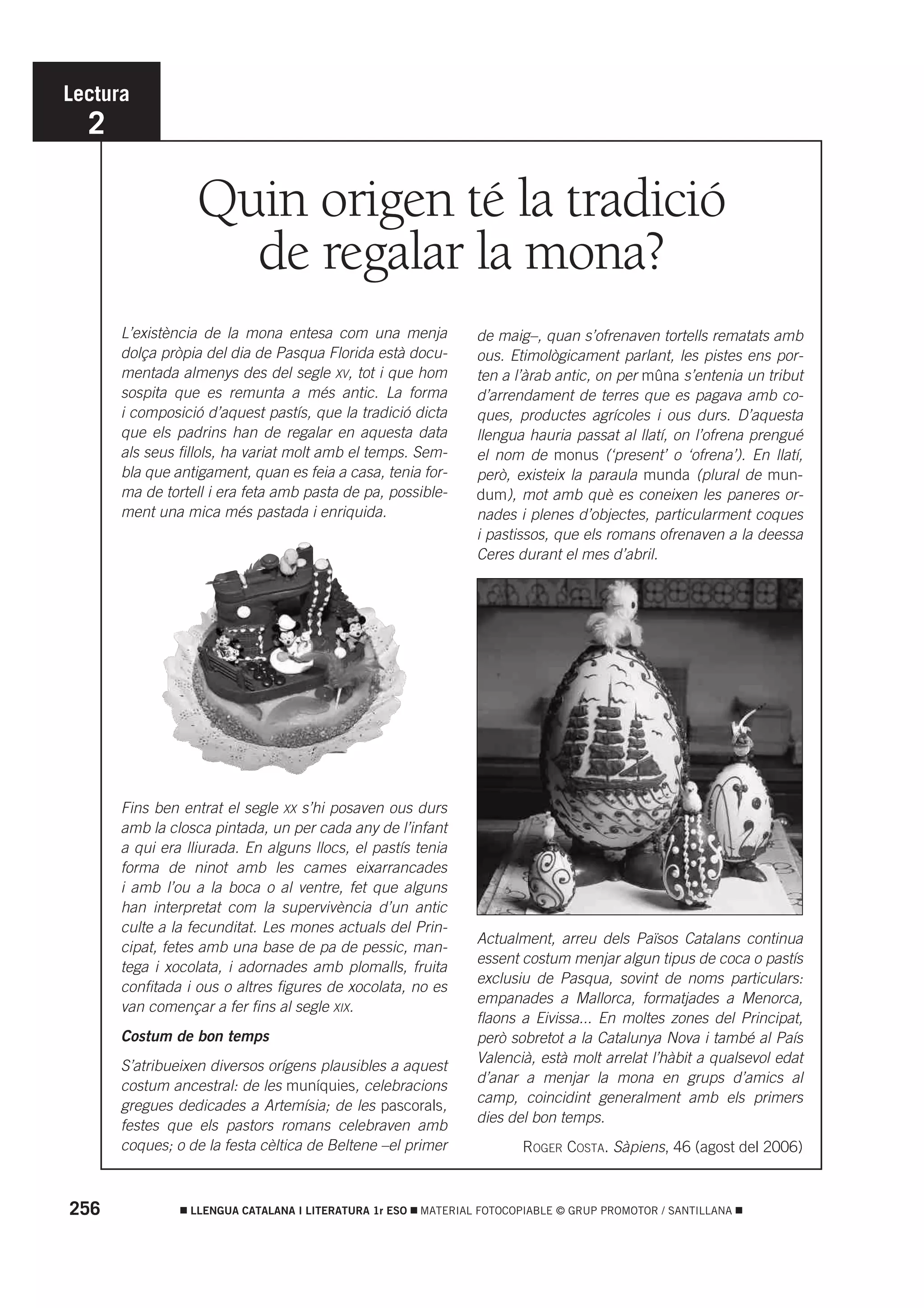 Lectura
  2

                  Quin origen té la tradició
                    de regalar la mona?
      L’existència de la mona entesa com una menja               de maig–, quan s’ofrenaven tortells rematats amb
      dolça pròpia del dia de Pasqua Florida està docu-          ous. Etimològicament parlant, les pistes ens por-
      mentada almenys des del segle XV, tot i que hom            ten a l’àrab antic, on per mûna s’entenia un tribut
      sospita que es remunta a més antic. La forma               d’arrendament de terres que es pagava amb co-
      i composició d’aquest pastís, que la tradició dicta        ques, productes agrícoles i ous durs. D’aquesta
      que els padrins han de regalar en aquesta data             llengua hauria passat al llatí, on l’ofrena prengué
      als seus fillols, ha variat molt amb el temps. Sem-        el nom de monus (‘present’ o ‘ofrena’). En llatí,
      bla que antigament, quan es feia a casa, tenia for-        però, existeix la paraula munda (plural de mun-
      ma de tortell i era feta amb pasta de pa, possible-        dum), mot amb què es coneixen les paneres or-
      ment una mica més pastada i enriquida.                     nades i plenes d’objectes, particularment coques
                                                                 i pastissos, que els romans ofrenaven a la deessa
                                                                 Ceres durant el mes d’abril.




      Fins ben entrat el segle XX s’hi posaven ous durs
      amb la closca pintada, un per cada any de l’infant
      a qui era lliurada. En alguns llocs, el pastís tenia
      forma de ninot amb les cames eixarrancades
      i amb l’ou a la boca o al ventre, fet que alguns
      han interpretat com la supervivència d’un antic
      culte a la fecunditat. Les mones actuals del Prin-
                                                                 Actualment, arreu dels Països Catalans continua
      cipat, fetes amb una base de pa de pessic, man-
                                                                 essent costum menjar algun tipus de coca o pastís
      tega i xocolata, i adornades amb plomalls, fruita
                                                                 exclusiu de Pasqua, sovint de noms particulars:
      confitada i ous o altres figures de xocolata, no es
                                                                 empanades a Mallorca, formatjades a Menorca,
      van començar a fer fins al segle XIX.
                                                                 flaons a Eivissa... En moltes zones del Principat,
      Costum de bon temps                                        però sobretot a la Catalunya Nova i també al País
                                                                 Valencià, està molt arrelat l’hàbit a qualsevol edat
      S’atribueixen diversos orígens plausibles a aquest
                                                                 d’anar a menjar la mona en grups d’amics al
      costum ancestral: de les muníquies, celebracions
                                                                 camp, coincidint generalment amb els primers
      gregues dedicades a Artemísia; de les pascorals,
                                                                 dies del bon temps.
      festes que els pastors romans celebraven amb
      coques; o de la festa cèltica de Beltene –el primer               ROGER COSTA. Sàpiens, 46 (agost del 2006)



256              LLENGUA CATALANA I LITERATURA 1r ESO   MATERIAL FOTOCOPIABLE © GRUP PROMOTOR / SANTILLANA
 