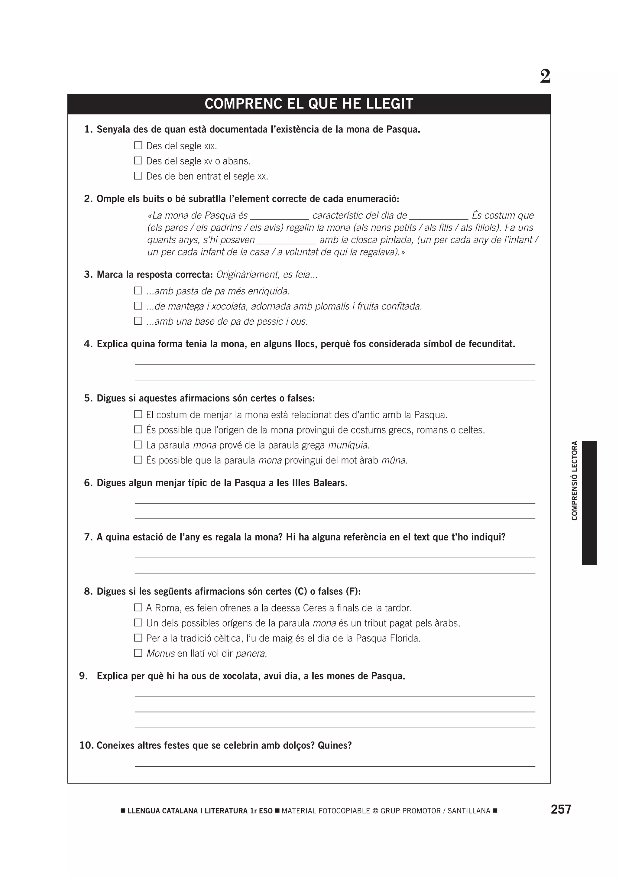 2
                               COMPRENC EL QUE HE LLEGIT
 1. Senyala des de quan està documentada l’existència de la mona de Pasqua.
          •     Des del segle XIX.
          •     Des del segle XV o abans.
          •     Des de ben entrat el segle XX.

 2. Omple els buits o bé subratlla l’element correcte de cada enumeració:
                «La mona de Pasqua és ____________ característic del dia de ____________ És costum que
                (els pares / els padrins / els avis) regalin la mona (als nens petits / als fills / als fillols). Fa uns
                quants anys, s’hi posaven ____________ amb la closca pintada, (un per cada any de l’infant /
                un per cada infant de la casa / a voluntat de qui la regalava).»

 3. Marca la resposta correcta: Originàriament, es feia...
          •     ...amb pasta de pa més enriquida.
          •     ...de mantega i xocolata, adornada amb plomalls i fruita confitada.
          •     ...amb una base de pa de pessic i ous.

 4. Explica quina forma tenia la mona, en alguns llocs, perquè fos considerada símbol de fecunditat.
          • _________________________________________________________________________________
          • _________________________________________________________________________________

 5. Digues si aquestes afirmacions són certes o falses:
          •     El costum de menjar la mona està relacionat des d’antic amb la Pasqua.
          •     És possible que l’origen de la mona provingui de costums grecs, romans o celtes.




                                                                                                                                 COMPRENSIÓ LECTORA
          •     La paraula mona prové de la paraula grega muníquia.
          •     És possible que la paraula mona provingui del mot àrab mûna.

 6. Digues algun menjar típic de la Pasqua a les Illes Balears.
          • _________________________________________________________________________________
          • _________________________________________________________________________________

 7. A quina estació de l’any es regala la mona? Hi ha alguna referència en el text que t’ho indiqui?
          • _________________________________________________________________________________
          • _________________________________________________________________________________

 8. Digues si les següents afirmacions són certes (C) o falses (F):
          •     A Roma, es feien ofrenes a la deessa Ceres a finals de la tardor.
          •     Un dels possibles orígens de la paraula mona és un tribut pagat pels àrabs.
          •     Per a la tradició cèltica, l’u de maig és el dia de la Pasqua Florida.
          •     Monus en llatí vol dir panera.

9. Explica per què hi ha ous de xocolata, avui dia, a les mones de Pasqua.
          • _________________________________________________________________________________
          • _________________________________________________________________________________
          • _________________________________________________________________________________

10. Coneixes altres festes que se celebrin amb dolços? Quines?
          • _________________________________________________________________________________



           LLENGUA CATALANA I LITERATURA 1r ESO    MATERIAL FOTOCOPIABLE © GRUP PROMOTOR / SANTILLANA                      257
 
