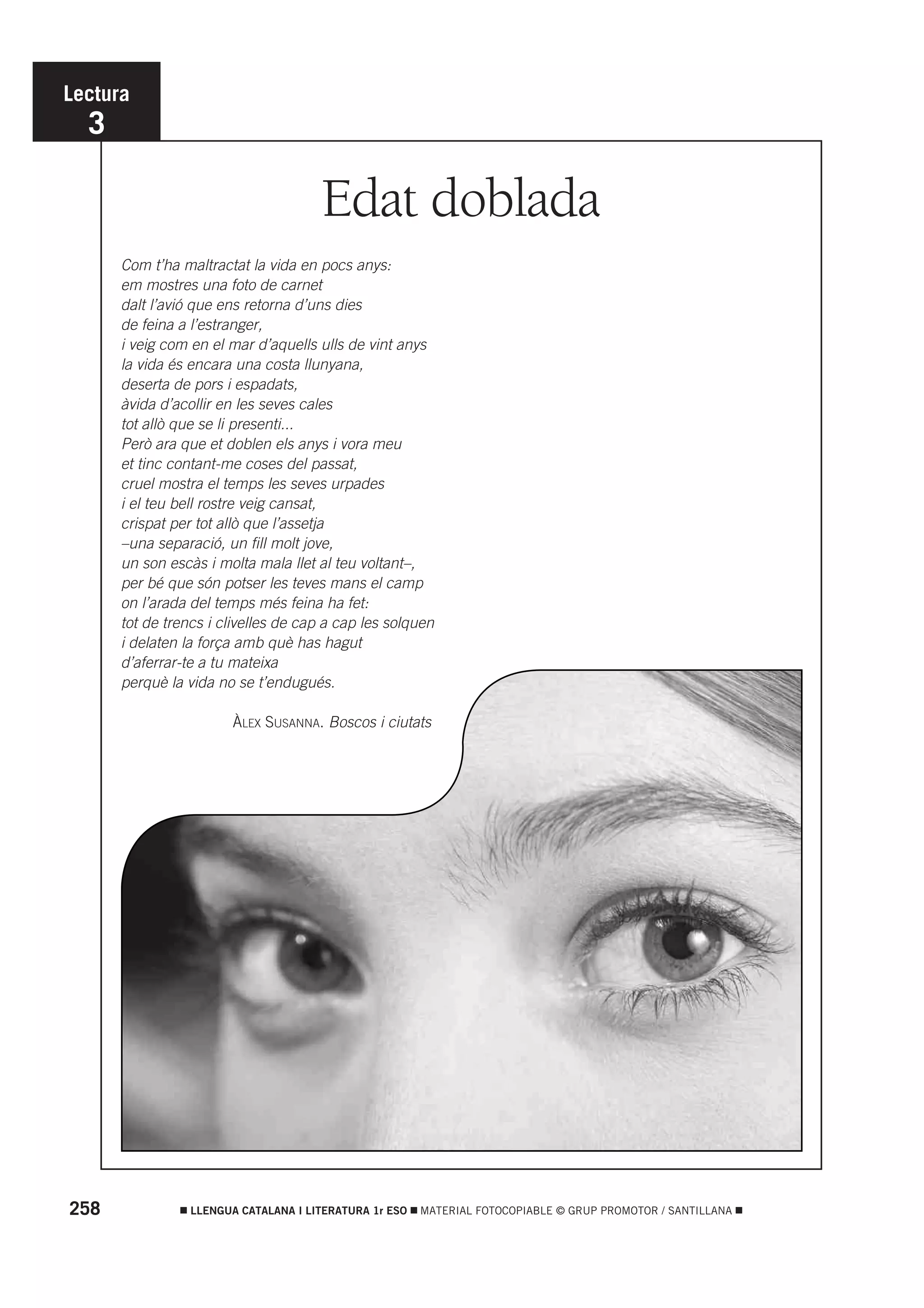 Lectura
  3

                                      Edat doblada
      Com t’ha maltractat la vida en pocs anys:
      em mostres una foto de carnet
      dalt l’avió que ens retorna d’uns dies
      de feina a l’estranger,
      i veig com en el mar d’aquells ulls de vint anys
      la vida és encara una costa llunyana,
      deserta de pors i espadats,
      àvida d’acollir en les seves cales
      tot allò que se li presenti...
      Però ara que et doblen els anys i vora meu
      et tinc contant-me coses del passat,
      cruel mostra el temps les seves urpades
      i el teu bell rostre veig cansat,
      crispat per tot allò que l’assetja
      –una separació, un fill molt jove,
      un son escàs i molta mala llet al teu voltant–,
      per bé que són potser les teves mans el camp
      on l’arada del temps més feina ha fet:
      tot de trencs i clivelles de cap a cap les solquen
      i delaten la força amb què has hagut
      d’aferrar-te a tu mateixa
      perquè la vida no se t’endugués.

                        ÀLEX SUSANNA. Boscos i ciutats




258              LLENGUA CATALANA I LITERATURA 1r ESO   MATERIAL FOTOCOPIABLE © GRUP PROMOTOR / SANTILLANA
 