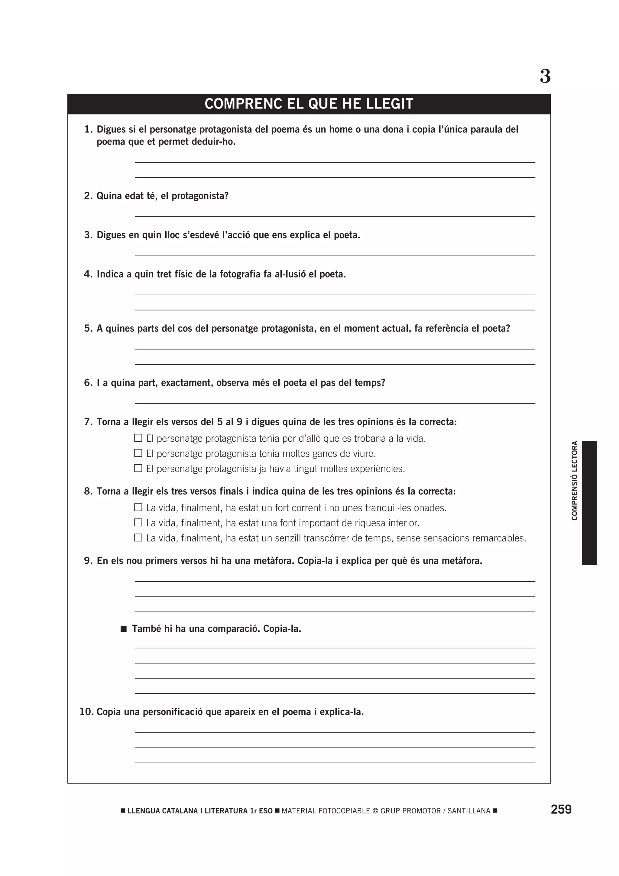3
                               COMPRENC EL QUE HE LLEGIT
 1. Digues si el personatge protagonista del poema és un home o una dona i copia l’única paraula del
    poema que et permet deduir-ho.
          • _________________________________________________________________________________
          • _________________________________________________________________________________

 2. Quina edat té, el protagonista?
          • _________________________________________________________________________________

 3. Digues en quin lloc s’esdevé l’acció que ens explica el poeta.
          • _________________________________________________________________________________

 4. Indica a quin tret físic de la fotografia fa al·lusió el poeta.
          • _________________________________________________________________________________
          • _________________________________________________________________________________

 5. A quines parts del cos del personatge protagonista, en el moment actual, fa referència el poeta?
          • _________________________________________________________________________________
          • _________________________________________________________________________________

 6. I a quina part, exactament, observa més el poeta el pas del temps?
          • _________________________________________________________________________________

 7. Torna a llegir els versos del 5 al 9 i digues quina de les tres opinions és la correcta:
          •      El personatge protagonista tenia por d’allò que es trobaria a la vida.




                                                                                                                     COMPRENSIÓ LECTORA
          •      El personatge protagonista tenia moltes ganes de viure.
          •      El personatge protagonista ja havia tingut moltes experiències.

 8. Torna a llegir els tres versos finals i indica quina de les tres opinions és la correcta:
          •      La vida, finalment, ha estat un fort corrent i no unes tranquil·les onades.
          •      La vida, finalment, ha estat una font important de riquesa interior.
          •      La vida, finalment, ha estat un senzill transcórrer de temps, sense sensacions remarcables.

 9. En els nou primers versos hi ha una metàfora. Copia-la i explica per què és una metàfora.
          • _________________________________________________________________________________
          • _________________________________________________________________________________
          • _________________________________________________________________________________

              També hi ha una comparació. Copia-la.
          • _________________________________________________________________________________
          • _________________________________________________________________________________
          • _________________________________________________________________________________
          • _________________________________________________________________________________

10. Copia una personificació que apareix en el poema i explica-la.
          • _________________________________________________________________________________
          • _________________________________________________________________________________
          • _________________________________________________________________________________




           LLENGUA CATALANA I LITERATURA 1r ESO   MATERIAL FOTOCOPIABLE © GRUP PROMOTOR / SANTILLANA           259
 
