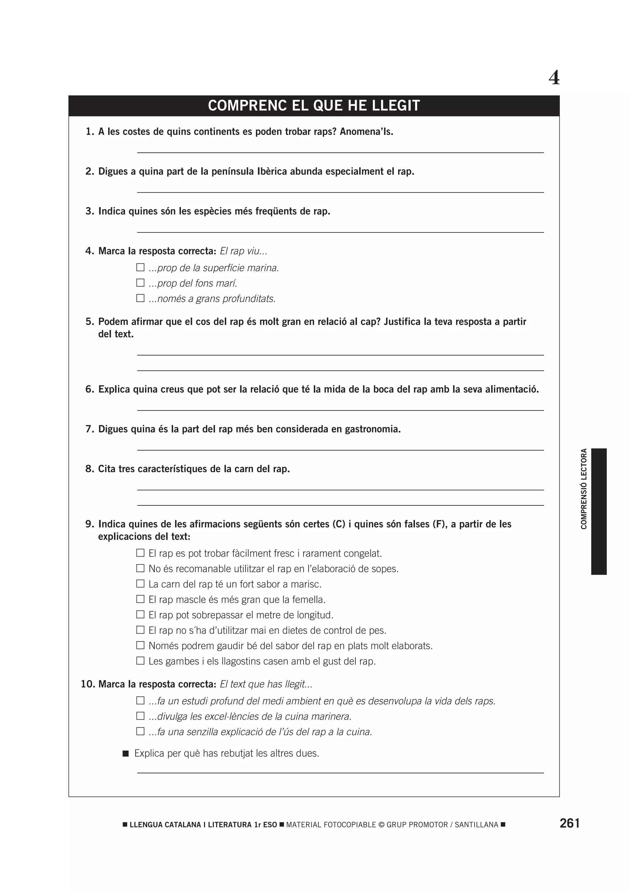 4
                                COMPRENC EL QUE HE LLEGIT
 1. A les costes de quins continents es poden trobar raps? Anomena’ls.
          • _________________________________________________________________________________

 2. Digues a quina part de la península Ibèrica abunda especialment el rap.
          • _________________________________________________________________________________

 3. Indica quines són les espècies més freqüents de rap.
          • _________________________________________________________________________________

 4. Marca la resposta correcta: El rap viu...
           •      ...prop de la superfície marina.
           •      ...prop del fons marí.
           •      ...només a grans profunditats.

 5. Podem afirmar que el cos del rap és molt gran en relació al cap? Justifica la teva resposta a partir
    del text.
          • _________________________________________________________________________________
          • _________________________________________________________________________________

 6. Explica quina creus que pot ser la relació que té la mida de la boca del rap amb la seva alimentació.
          • _________________________________________________________________________________

 7. Digues quina és la part del rap més ben considerada en gastronomia.
          • _________________________________________________________________________________




                                                                                                                  COMPRENSIÓ LECTORA
 8. Cita tres característiques de la carn del rap.
          • _________________________________________________________________________________
          • _________________________________________________________________________________

 9. Indica quines de les afirmacions següents són certes (C) i quines són falses (F), a partir de les
    explicacions del text:
           •      El rap es pot trobar fàcilment fresc i rarament congelat.
           •      No és recomanable utilitzar el rap en l’elaboració de sopes.
           •      La carn del rap té un fort sabor a marisc.
           •      El rap mascle és més gran que la femella.
           •      El rap pot sobrepassar el metre de longitud.
           •      El rap no s´ha d’utilitzar mai en dietes de control de pes.
           •      Només podrem gaudir bé del sabor del rap en plats molt elaborats.
           •      Les gambes i els llagostins casen amb el gust del rap.

10. Marca la resposta correcta: El text que has llegit...
           •      ...fa un estudi profund del medi ambient en què es desenvolupa la vida dels raps.
           •      ...divulga les excel·lències de la cuina marinera.
           •      ...fa una senzilla explicació de l’ús del rap a la cuina.

               Explica per què has rebutjat les altres dues.
          • _________________________________________________________________________________




            LLENGUA CATALANA I LITERATURA 1r ESO     MATERIAL FOTOCOPIABLE © GRUP PROMOTOR / SANTILLANA     261
 