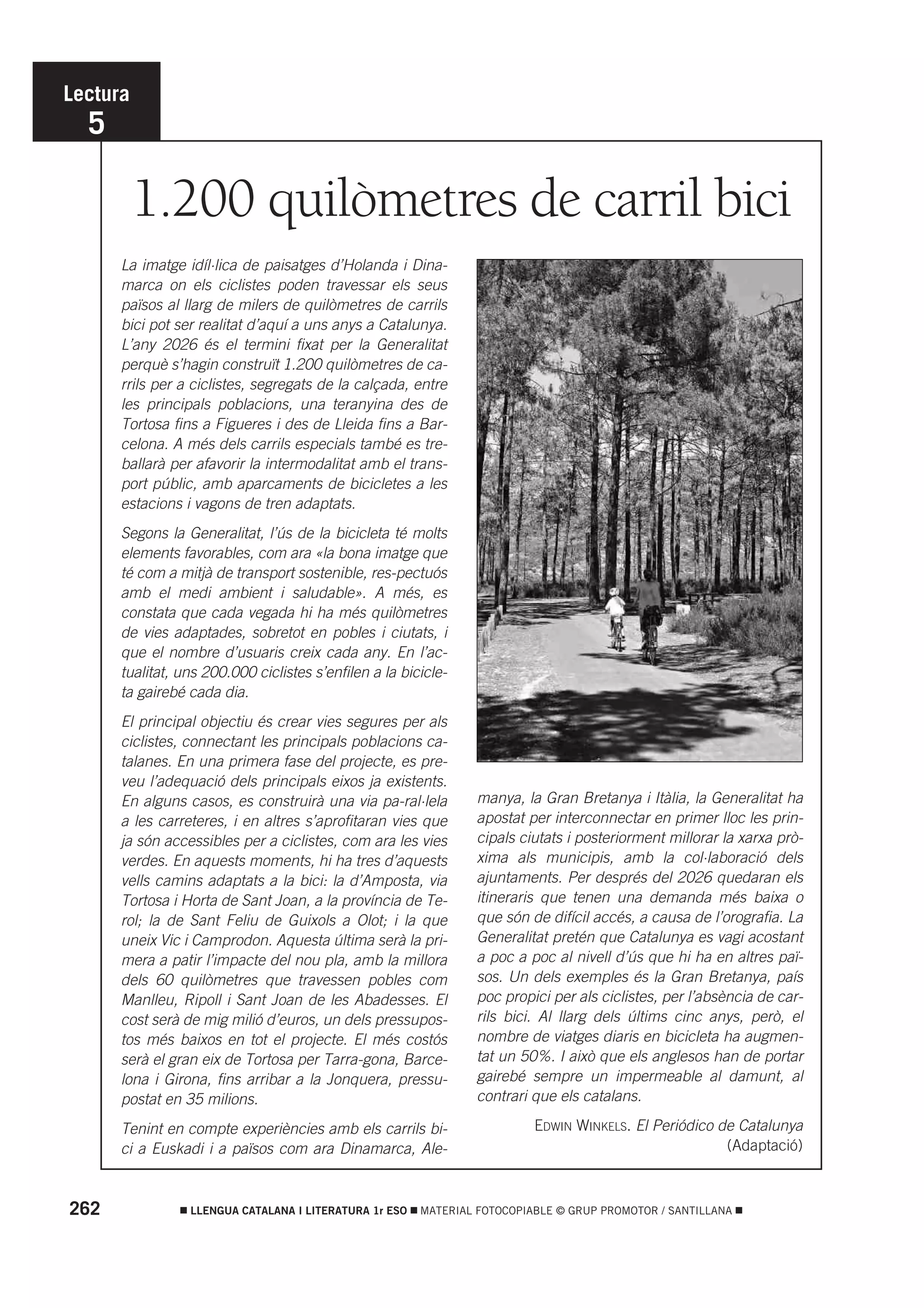 Lectura
  5

          1.200 quilòmetres de carril bici
      La imatge idíl·lica de paisatges d’Holanda i Dina-
      marca on els ciclistes poden travessar els seus
      països al llarg de milers de quilòmetres de carrils
      bici pot ser realitat d’aquí a uns anys a Catalunya.
      L’any 2026 és el termini fixat per la Generalitat
      perquè s’hagin construït 1.200 quilòmetres de ca-
      rrils per a ciclistes, segregats de la calçada, entre
      les principals poblacions, una teranyina des de
      Tortosa fins a Figueres i des de Lleida fins a Bar-
      celona. A més dels carrils especials també es tre-
      ballarà per afavorir la intermodalitat amb el trans-
      port públic, amb aparcaments de bicicletes a les
      estacions i vagons de tren adaptats.
      Segons la Generalitat, l’ús de la bicicleta té molts
      elements favorables, com ara «la bona imatge que
      té com a mitjà de transport sostenible, res-pectuós
      amb el medi ambient i saludable». A més, es
      constata que cada vegada hi ha més quilòmetres
      de vies adaptades, sobretot en pobles i ciutats, i
      que el nombre d’usuaris creix cada any. En l’ac-
      tualitat, uns 200.000 ciclistes s’enfilen a la bicicle-
      ta gairebé cada dia.
      El principal objectiu és crear vies segures per als
      ciclistes, connectant les principals poblacions ca-
      talanes. En una primera fase del projecte, es pre-
      veu l’adequació dels principals eixos ja existents.
      En alguns casos, es construirà una via pa-ral·lela         manya, la Gran Bretanya i Itàlia, la Generalitat ha
      a les carreteres, i en altres s’aprofitaran vies que       apostat per interconnectar en primer lloc les prin-
      ja són accessibles per a ciclistes, com ara les vies       cipals ciutats i posteriorment millorar la xarxa prò-
      verdes. En aquests moments, hi ha tres d’aquests           xima als municipis, amb la col·laboració dels
      vells camins adaptats a la bici: la d’Amposta, via         ajuntaments. Per després del 2026 quedaran els
      Tortosa i Horta de Sant Joan, a la província de Te-        itineraris que tenen una demanda més baixa o
      rol; la de Sant Feliu de Guixols a Olot; i la que          que són de difícil accés, a causa de l’orografia. La
      uneix Vic i Camprodon. Aquesta última serà la pri-         Generalitat pretén que Catalunya es vagi acostant
      mera a patir l’impacte del nou pla, amb la millora         a poc a poc al nivell d’ús que hi ha en altres paï-
      dels 60 quilòmetres que travessen pobles com               sos. Un dels exemples és la Gran Bretanya, país
      Manlleu, Ripoll i Sant Joan de les Abadesses. El           poc propici per als ciclistes, per l’absència de car-
      cost serà de mig milió d’euros, un dels pressupos-         rils bici. Al llarg dels últims cinc anys, però, el
      tos més baixos en tot el projecte. El més costós           nombre de viatges diaris en bicicleta ha augmen-
      serà el gran eix de Tortosa per Tarra-gona, Barce-         tat un 50%. I això que els anglesos han de portar
      lona i Girona, fins arribar a la Jonquera, pressu-         gairebé sempre un impermeable al damunt, al
      postat en 35 milions.                                      contrari que els catalans.

      Tenint en compte experiències amb els carrils bi-                   EDWIN WINKELS. El Periódico de Catalunya
      ci a Euskadi i a països com ara Dinamarca, Ale-                                                  (Adaptació)



262              LLENGUA CATALANA I LITERATURA 1r ESO   MATERIAL FOTOCOPIABLE © GRUP PROMOTOR / SANTILLANA
 