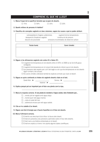 1
                              COMPRENC EL QUE HE LLEGIT
 1. Marca l’espai de la superfície terrestre que ocupen els deserts.
          •     75%                50%                 25%                 20%

 2. Quants milions de persones hi habiten?

 3. Classifica els conceptes següents en dues columnes, segons les causes a què es poden atribuir:

                    sobreexplotació d’aigües subterrànies         augment de les temperatures
                   desaparició d’espècies vegetals              construcció de presons
                  descens de pluviositat           emissions incontrolades de diòxid de carboni


                        Factor humà                                           Canvi climàtic




 4. Digues si les afirmacions següents són certes (C) o falses (F):
          •     L’augment de temperatura en els deserts entre el 1976 i el 2000 va ser de 0,45 graus
                centígrads.
          •     L’augment de temperatura en el conjunt del planeta és inferior que en els deserts.
          •     Les previsions dels experts per a la fi del segle XXI són que les temperatures en els deserts
                siguin similars a les actuals.




                                                                                                                      COMPRENSIÓ LECTORA
          •     Els canvis climàtics afectaran també les espècies animals que viuen al desert.

 5. Digues en quins continents es troben els següents deserts citats en el text.
          •     Daixti Kibri ➤    _________________      Sonora ➤ _________________
          •                             Kalahari ➤ _________________

 6. Explica perquè pot ser important per al futur una planta com la nipa.
          • _________________________________________________________________________________

 7. Marca la resposta correcta: Si una planta és resistent a l’aigua salada, hem d’entendre que...
          •     ...només pot ser regada amb aigua dolça.
          •     ...morirà quan rebi aigua marina.
          •     ...creix al costat del mar.
          •     ...sobreviurà encara que rebi aigua salada.

 8. Cita un riu cabalós d’un desert.

 9. Digues una font d’energia que s’haurà d’aprofitar en el futur als deserts.

10. Marca l’afirmació correcta.
          •     El text fa una descripció de la flora i la fauna dels desert.
          •     El text ens presenta unes previsions optimistes sobre el futur dels deserts.
          •     El text narra una història ambientada en el desert.
          •     El text ens explica un tema i ens aporta algunes dades científiques.



           LLENGUA CATALANA I LITERATURA 1r ESO   MATERIAL FOTOCOPIABLE © GRUP PROMOTOR / SANTILLANA            255
 