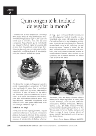 Lectura
  2

                  Quin origen té la tradició
                    de regalar la mona?
      L’existència de la mona entesa com una menja               de maig–, quan s’ofrenaven tortells rematats amb
      dolça pròpia del dia de Pasqua Florida està docu-          ous. Etimològicament parlant, les pistes ens por-
      mentada almenys des del segle XV, tot i que hom            ten a l’àrab antic, on per mûna s’entenia un tribut
      sospita que es remunta a més antic. La forma               d’arrendament de terres que es pagava amb co-
      i composició d’aquest pastís, que la tradició dicta        ques, productes agrícoles i ous durs. D’aquesta
      que els padrins han de regalar en aquesta data             llengua hauria passat al llatí, on l’ofrena prengué
      als seus fillols, ha variat molt amb el temps. Sem-        el nom de monus (‘present’ o ‘ofrena’). En llatí,
      bla que antigament, quan es feia a casa, tenia for-        però, existeix la paraula munda (plural de mun-
      ma de tortell i era feta amb pasta de pa, possible-        dum), mot amb què es coneixen les paneres or-
      ment una mica més pastada i enriquida.                     nades i plenes d’objectes, particularment coques
                                                                 i pastissos, que els romans ofrenaven a la deessa
                                                                 Ceres durant el mes d’abril.




      Fins ben entrat el segle XX s’hi posaven ous durs
      amb la closca pintada, un per cada any de l’infant
      a qui era lliurada. En alguns llocs, el pastís tenia
      forma de ninot amb les cames eixarrancades
      i amb l’ou a la boca o al ventre, fet que alguns
      han interpretat com la supervivència d’un antic
      culte a la fecunditat. Les mones actuals del Prin-
                                                                 Actualment, arreu dels Països Catalans continua
      cipat, fetes amb una base de pa de pessic, man-
                                                                 essent costum menjar algun tipus de coca o pastís
      tega i xocolata, i adornades amb plomalls, fruita
                                                                 exclusiu de Pasqua, sovint de noms particulars:
      confitada i ous o altres figures de xocolata, no es
                                                                 empanades a Mallorca, formatjades a Menorca,
      van començar a fer fins al segle XIX.
                                                                 flaons a Eivissa... En moltes zones del Principat,
      Costum de bon temps                                        però sobretot a la Catalunya Nova i també al País
                                                                 Valencià, està molt arrelat l’hàbit a qualsevol edat
      S’atribueixen diversos orígens plausibles a aquest
                                                                 d’anar a menjar la mona en grups d’amics al
      costum ancestral: de les muníquies, celebracions
                                                                 camp, coincidint generalment amb els primers
      gregues dedicades a Artemísia; de les pascorals,
                                                                 dies del bon temps.
      festes que els pastors romans celebraven amb
      coques; o de la festa cèltica de Beltene –el primer               ROGER COSTA. Sàpiens, 46 (agost del 2006)



256              LLENGUA CATALANA I LITERATURA 1r ESO   MATERIAL FOTOCOPIABLE © GRUP PROMOTOR / SANTILLANA
 