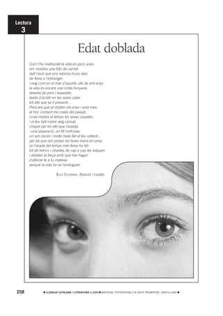 Lectura
  3

                                      Edat doblada
      Com t’ha maltractat la vida en pocs anys:
      em mostres una foto de carnet
      dalt l’avió que ens retorna d’uns dies
      de feina a l’estranger,
      i veig com en el mar d’aquells ulls de vint anys
      la vida és encara una costa llunyana,
      deserta de pors i espadats,
      àvida d’acollir en les seves cales
      tot allò que se li presenti...
      Però ara que et doblen els anys i vora meu
      et tinc contant-me coses del passat,
      cruel mostra el temps les seves urpades
      i el teu bell rostre veig cansat,
      crispat per tot allò que l’assetja
      –una separació, un fill molt jove,
      un son escàs i molta mala llet al teu voltant–,
      per bé que són potser les teves mans el camp
      on l’arada del temps més feina ha fet:
      tot de trencs i clivelles de cap a cap les solquen
      i delaten la força amb què has hagut
      d’aferrar-te a tu mateixa
      perquè la vida no se t’endugués.

                        ÀLEX SUSANNA. Boscos i ciutats




258              LLENGUA CATALANA I LITERATURA 1r ESO   MATERIAL FOTOCOPIABLE © GRUP PROMOTOR / SANTILLANA
 