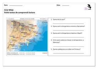 Nom: ………......................

Data:

………………

Cicle Mitjà
Petits textos de comprensió lectora

1. Quina dia és avui?
______________________________________
2. Quina serà la temperatura mínima a Barcelona?
______________________________________
3. Quina serà la temperatura màxima a Ripoll?
______________________________________
4. Entre quins valors es mourà la temperatura a
Manresa?
______________________________________
5. Quines poblacions es troben als Pirineus?
______________________________________

 
