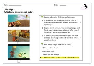 Nom: ………......................

Data:

………………

Cicle Mitjà
Petits textos de comprensió lectora
Escriu a cada imatge el número que li correspon:
1. El nen es troba una flor pansida al mig del camí. Es
pregunta què li està passant. Serà que té molta calor? I si
li porto aigua?
2. Després de molt caminar, troba un riu i agafa aigua per la
flor. La rega i espera a veure què passa. La flor reviu. El
nen, cansat, s’estira a dormir a prop seu.
3. El nen mira per sobre la tanca de casa seva amb molt
d’interès. Té moltes ganes de sortir a conèixer el món. I si
vaig a fer un tomb?
Quin penses que pot ser el títol del conte?
a) El nen perdut al desert.
b) La rosa del Tibet.
c) La flor més gran del món.
Posa el títol al youtube i podràs veure la pel·lícula del conte.

 