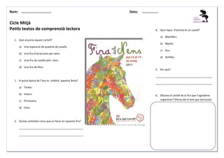 Nom: ………......................

Cicle Mitjà
Petits textos de comprensió lectora

Data:

………………

4. Quin tipus d’animal és un cavall?
a) Mamífers.

1. Què anuncia aquest cartell?
b) Rèptils.
a) Una exposició de quadres de cavalls.
c) Aus.
b) Una fira d’atraccions per nens.
d) Amfibis.
c) Una fira de cavalls pels nens.
d) Una fira de flors.

5. Per què?
_______________________________________

1. A quina època de l’any es celebrà aquesta festa?

_______________________________________

a) Tardor.
b) Hivern.
c) Primavera.
d) Estiu.

2. Quines activitats creus que es faran en aquesta fira?
____________________________________________
____________________________________________

6. Dibuixa el cartell de la fira que t’agradaria
organitzar? (Pensa bé el text que escriuràs)

 
