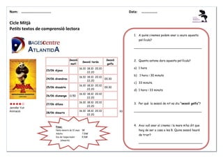 Nom: ………......................

Data:

………………

Cicle Mitjà
Petits textos de comprensió lectora
1. A quins cinemes podem anar a veure aquesta
pel·lícula?
_____________________________________

Sessió
matí

Sessió tarda

Sessió
golfa

a) 1 hora

23/06 dijous

16.10 18.10 20.10
22.20

24/06 divendres

16.10 18.10 20.10
22.20

00.30

25/06 dissabte

16.10 18.10 20.10
22.20

00.30

26/06 diumenge

11.50

b) 1 hora i 30 minuts
c) 33 minuts.
d) 1 hora i 33 minuts

16.10 18.10 20.10
22.20

27/06 dilluns
Jennifer Yuh
Animació

2. Quanta estona dura aquesta pel·lícula?

16.10 18.10 20.10
22.20

28/06 dimarts

16.10 18.10 20.10
22.20

3. Per què la sessió de nit es diu “sessió golfa”?
93 min.

_____________________________________

4. Avui vull anar al cinema i la mare m’ha dit que

Preus:
Nens menors de 12 anys

5€

haig de ser a casa a les 8. Quina sessió hauré

Adults

7,50€

Dia de l’espectador

4,50€

de triar?

(dimarts)

___________________________________

 
