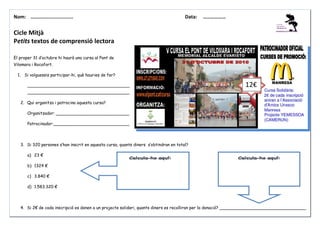 Nom: ………......................

Data:

………………

Cicle Mitjà
Petits textos de comprensió lectora
El proper 31 d’octubre hi haurà una cursa al Pont de
Vilomara i Rocafort.
1. Si volguessis participar-hi, què hauries de fer?
_______________________________________

12€

_______________________________________
2. Qui organitza i patrocina aquesta cursa?
Organitzador: ____________________________
Patrocinador:_____________________________

3. Si 320 persones s’han inscrit en aquesta cursa, quants diners s’obtindran en total?
a) 23 €
b) 1324 €
c) 3.840 €
d) 1.583.320 €

4. Si 2€ de cada inscripció es donen a un projecte solidari, quants diners es recolliran per la donació? _________________________________

 