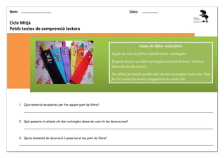 Nom: ………......................

Data:

………………

Cicle Mitjà
Petits textos de comprensió lectora

Punts de llibre amb feltre
Agafa un tros de feltre i retalla’n dos rectangles.
Després decora un dels rectangles cosint-hi botons i d’altres
elements de decoració.
Per últim, ja només queda unir els dos rectangles entre ells. Pots
fer-ho cosint les vores o enganxant-ho amb cola.

1. Quin material necessites per fer aquest punt de llibre?
_______________________________________________________________________________________________________
2. Què passaria si uníssim els dos rectangles abans de cosir-hi les decoracions?
_______________________________________________________________________________________________________
3. Quins elements de decoració li posaries al teu punt de llibre?
__________________________________________________________________________________________________________

 