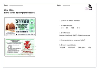 Nom: ………......................

Data:

………………

Cicle Mitjà
Petits textos de comprensió lectora
OBSERVO I CONTESTO:
1. Quin dia se celebra el sorteig?

2. El bitllet va costar:
3€

6€

10 €

20 €

3. El bitllet és de:
Loteria – Cupó de la ONCE - Rifa d’una panera

4. A quina ciutat es va comprar el bitllet?

5. El premi especial és de:
12.000 €

600.000 €

2.940.000 €

60 €

 