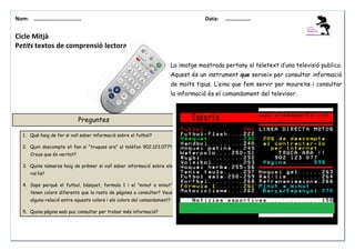 Nom: ………......................

Data:

………………

Cicle Mitjà
Petits textos de comprensió lectora
La imatge mostrada pertany al teletext d’una televisió publica.
Aquest és un instrument que serveix per consultar informació
de molts tipus. L’eina que fem servir per moure’ns i consultar
la informació és el comandament del televisor.

Preguntes
1. Què haig de fer si vull saber informació sobre el futbol?
2. Quin descompte et fan si “truques ara” al telèfon 902.123.077?
Creus que és veritat?
3. Quins números haig de prèmer si vull saber informació sobre els
ral·lis?
4. Saps perquè el futbol, bàsquet, formula 1 i el “minut a minut”
tenen colors diferents que la resta de pàgines a consultar? Veus
alguna relació entre aquests colors i els colors del comandament?
5. Quina pàgina web puc consultar per trobar més informació?

 
