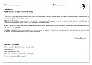 Nom: ………......................

Data:

………………

Cicle Mitjà
Petits textos de comprensió lectora
LLEÓ (23/07-23/08) Avui tindreu un rebombori d'emocions i sentiments, i seria bo que els deixeu sortir a fora. Intenteu obrir-vos una mica més: no
passa res perquè expresseu el que sentiu.
AQUARI (21/01-18/02) Avui us en espera una de freda i una de calenta. Passeu per moments de cansament i tendiu a la inestabilitat que us
provoca la incertesa. Però també sou molt forts per afrontar els mals moments.
VERGE (24/08-23/09) La vostra vida social s'estancarà temporalment. Esteu massa rígids i demostreu massa fredor. Heu deixat les emocions
més tendres a un segon pla.
PEIXOS (19/02-20/03) Si avui teníeu previst reunir-vos per parlar de negocis o d'algun tema familiar serà millor que ho deixeu per a un altre dia.
No estareu gaire àgils mentalment i podríeu perdre credibilitat.

Per Víctor Catarcos

OBSERVO I CONTESTO:
1. Si he nascut el 12 de desembre, a quin signe del
zodíac pertanyo?
2. Qui són del signe Taure?
3. Qui és l’ autor de les previsions de l’ horòscop?
4. Quin signe acaba el 23 d’ octubre?

 