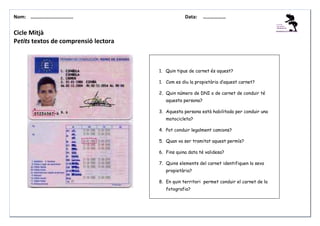Nom: ………......................

Data:

………………

Cicle Mitjà
Petits textos de comprensió lectora

1. Quin tipus de carnet és aquest?
1. Com es diu la propietària d’aquest carnet?
2. Quin número de DNI o de carnet de conduir té
aquesta persona?
3. Aquesta persona està habilitada per conduir una
motocicleta?
4. Pot conduir legalment camions?
5. Quan va ser tramitat aquest permís?
6. Fins quina data té validesa?
7. Quins elements del carnet identifiquen la seva
propietària?
8. En quin territori permet conduir el carnet de la
fotografia?

 