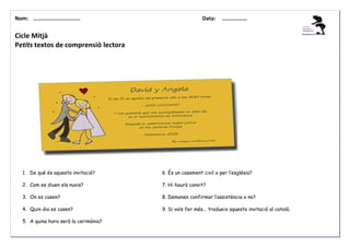 Nom: ………......................

Data:

………………

Cicle Mitjà
Petits textos de comprensió lectora

1. De què és aquesta invitació?

6. És un casament civil o per l’església?

2. Com es diuen els nuvis?

7. Hi haurà convit?

3. On es casen?

8. Demanen confirmar l’assistència o no?

4. Quin dia es casen?

9. Si vols fer més... tradueix aquesta invitació al català.

5. A quina hora serà la cerimònia?

 