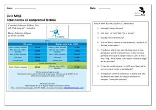 Nom: ………......................

Data:

………………

Cicle Mitjà
Petits textos de comprensió lectora
VOLEM ANAR AL PARC AQUÀTIC ILLA FANTASIA:

Calendari d'obertura del Parc 2011
del 21 de maig a l'11 setembre

1. Quina és l’adreça del parc?
2. Està obert tot l’any? Què t’ho fa pensar?

Horari d'obertura del parc
de 10:00 a 19:00h

3. Quin és l’horari d’obertura?
Preus
Dia sencer

Migdia a partir de les 14:00h.

Adult +1,40m. (alçada)

20,50€

Adult +1,40m. (alçada)

16,50€

Nen de 1m a 1.40m.
(alçada)

15,00€

Nen de 1m a 1.40m.
(alçada)

13,00€

Nen -1,00m. (alçada)

Gratuït

Nen -1,00m. (alçada)

Gratuït

+65 anys

15,00€

+65 anys

13.00€

Carnet Jove

18,00€

Carnet Jove

18,00€

4. Si hi vull anar a celebrar el meu aniversari , que és el 20
de maig, estarà obert?
5. Hi vull anar amb el meu pare, la meva mare, el meu
germà gran que té 12 anys i mesura 1´5m, i la meva
germana petita que té 5 anys i mesura 1,2m. Jo tinc 11
anys i faig 1,5m d’alçada. Quin import haurem de pagar
per les entrades?

Carnet de temporada
Adult +1,40m. (alçada)

90,00€

Nen de 1m a 1.40m.
(alçada)

70.00€

Ofertes especials per a grups
Només amb reserva prèvia. Mínim de 25 persones. Informeu-vos al 93 751 45 53
Oferta no acumulable amb altres promocions

Oferta escolar 2011
Oferta escolar fins el 23 de juny de 2011 amb reserva prèvia.
Per a més informació truqueu al 93 751 45 53 o demaneu informació a info@illafantasia.com

6. El meu àvi també vol venir, ell té 70 anys. Quant val la
seva entrada si només ve per la tarda?
7. Si tingués un carnet de temporada hi podria anar tots
els dies que està obert. Els caps de setmana no
tanquen. Quants dies són això?

 