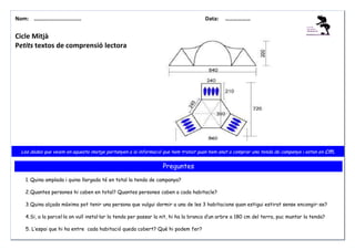 Nom: ………......................

Data:

………………

Cicle Mitjà
Petits textos de comprensió lectora

Les dades que veiem en aquesta imatge pertanyen a la informació que hem trobat quan hem anat a comprar una tenda de campanya i estan en cm.

Preguntes
1. Quina amplada i quina llargada té en total la tenda de campanya?
2. Quantes persones hi caben en total? Quantes persones caben a cada habitacle?
3. Quina alçada màxima pot tenir una persona que vulgui dormir a una de les 3 habitacions quan estigui estirat sense encongir-se?
4. Si, a la parcel·la on vull instal·lar la tenda per passar la nit, hi ha la branca d’un arbre a 180 cm del terra, puc muntar la tenda?
5. L’espai que hi ha entre cada habitació queda cobert? Què hi podem fer?

 