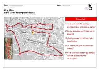 Nom: ………......................

Data:

………………

Cicle Mitjà
Petits textos de comprensió lectora
Preguntes
1. Com es diuen els carrers
principals per on passa la cursa?
2. La cursa passa per l’hospital de
Girona?
3. A quin carrer està la sortida i
l’arribada?
4. Al costat de quin riu passa la
cursa?
5. Com es diu el carrer que està al
costat de les piscines
municipals?

 