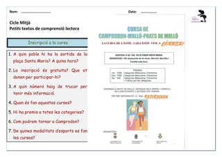 Nom: ………......................

Cicle Mitjà
Petits textos de comprensió lectora
Inscripció a la cursa.
1. A quin poble hi ha la sortida de la
plaça Santa Maria? A quina hora?
2. La inscripció és gratuïta? Que et
donen per participar-hi?
3. A quin número haig de trucar per
tenir més informació.
4. Quan és fan aquestes curses?
5. Hi ha premis a totes les categories?
6. Com podrem tornar a Camprodon?
7. De quines modalitats d’esports es fan
les curses?

Data:

………………

 