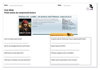 Nom: ………......................

Data:

………………

Cicle Mitjà
Petits textos de comprensió lectora

Com es titula la pel·lícula?

A quina sala he d’anar per veure aquesta pel·lícula?

_____________________________

__________________________________

Qui és el protagonista de la pel·lícula?

Quant durarà el film?

______________________________

__________________________________

Què busca en Jack Sparrow?

Pertany al gènere de la comèdia?

________________________________

__________________________________

Amb qui es trobarà a la seva aventura?

Podré veure la pel·lícula si tinc 9 anys?

________________________________

__________________________________

 
