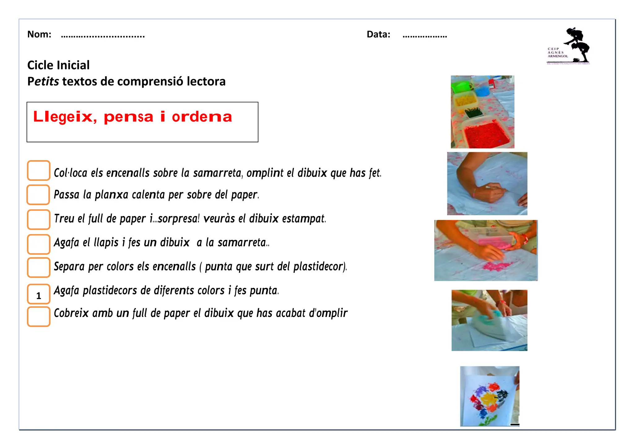 Nom: ………...................... Data: ………………
1
Llegeix, pensa i ordena
Cicle Inicial
Petits textos de comprensió lectora
Col·loca els encenalls sobre la samarreta, omplint el dibuix que has fet.
Passa la planxa calenta per sobre del paper.
Treu el full de paper i...sorpresa! veuràs el dibuix estampat.
Agafa el llapis i fes un dibuix a la samarreta..
Separa per colors els encenalls ( punta que surt del plastidecor).
Agafa plastidecors de diferents colors i fes punta.
Cobreix amb un full de paper el dibuix que has acabat d’omplir
 