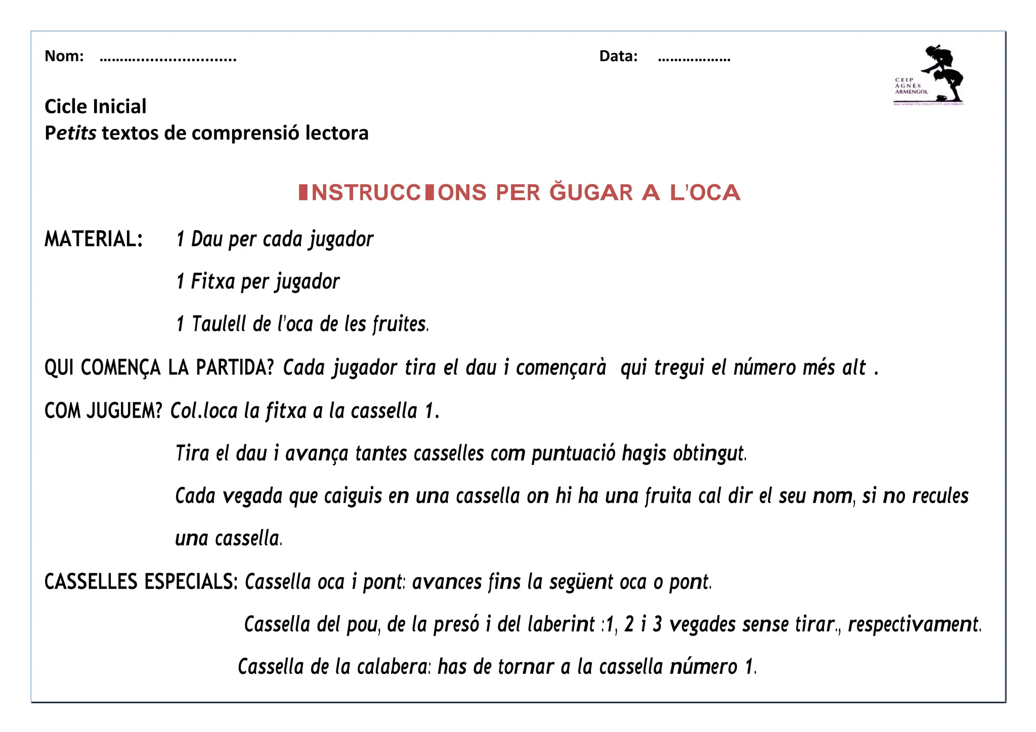 Nom: ………...................... Data: ………………
Cicle Inicial
Petits textos de comprensió lectora
INSTRUCCIONS PER ĞUGAR A L’OCA
MATERIAL: 1 Dau per cada jugador
1 Fitxa per jugador
1 Taulell de l’oca de les fruites.
QUI COMENÇA LA PARTIDA? Cada jugador tira el dau i començarà qui tregui el número més alt .
COM JUGUEM? Col.loca la fitxa a la cassella 1.
Tira el dau i avança tantes casselles com puntuació hagis obtingut.
Cada vegada que caiguis en una cassella on hi ha una fruita cal dir el seu nom, si no recules
una cassella.
CASSELLES ESPECIALS: Cassella oca i pont: avances fins la següent oca o pont.
Cassella del pou, de la presó i del laberint :1, 2 i 3 vegades sense tirar., respectivament.
Cassella de la calabera: has de tornar a la cassella número 1.
 