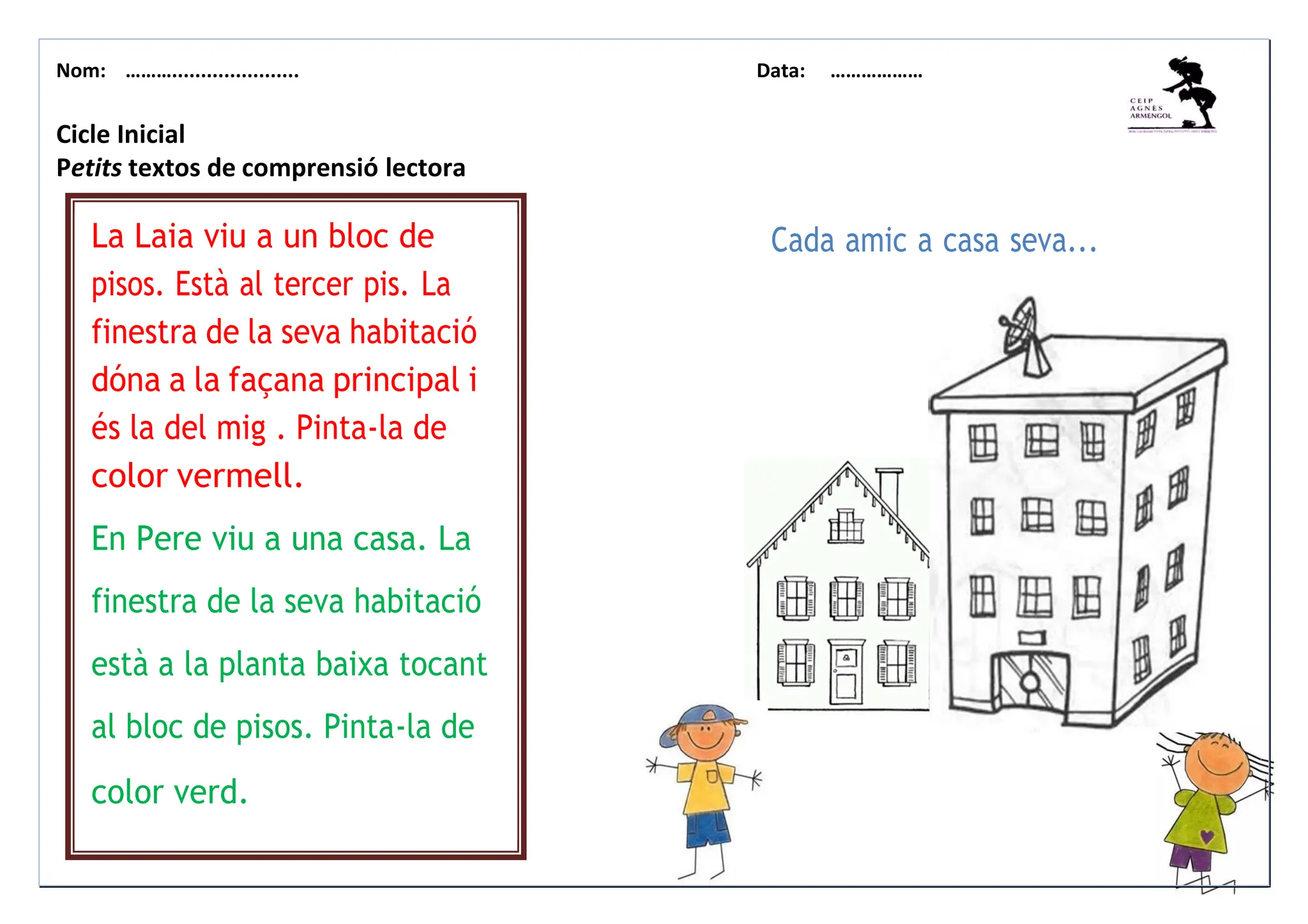 Nom: ………...................... Data: ………………
La Laia viu a un bloc de
pisos. Està al tercer pis. La
finestra de la seva habitació
dóna a la façana principal i
és la del mig . Pinta-la de
color vermell.
En Pere viu a una casa. La
finestra de la seva habitació
està a la planta baixa tocant
al bloc de pisos. Pinta-la de
color verd.
Cicle Inicial
Petits textos de comprensió lectora
Cada amic a casa seva...
 