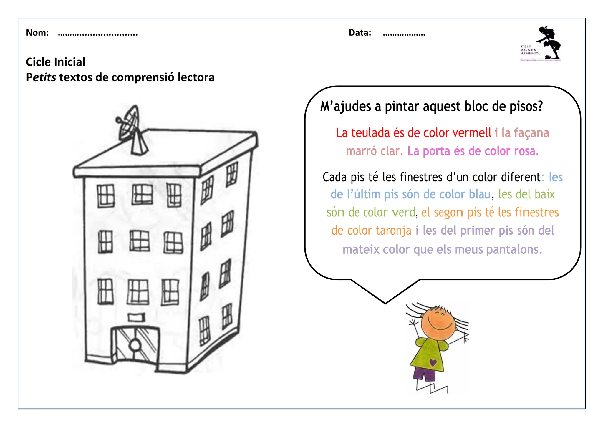 Nom: ………...................... Data: ………………
Cicle Inicial
Petits textos de comprensió lectora
M’ajudes a pintar aquest bloc de pisos?
La teulada és de color vermell i la façana
marró clar. La porta és de color rosa.
Cada pis té les finestres d’un color diferent: les
de l’últim pis són de color blau, les del baix
són de color verd, el segon pis té les finestres
de color taronja i les del primer pis són del
mateix color que els meus pantalons.
 