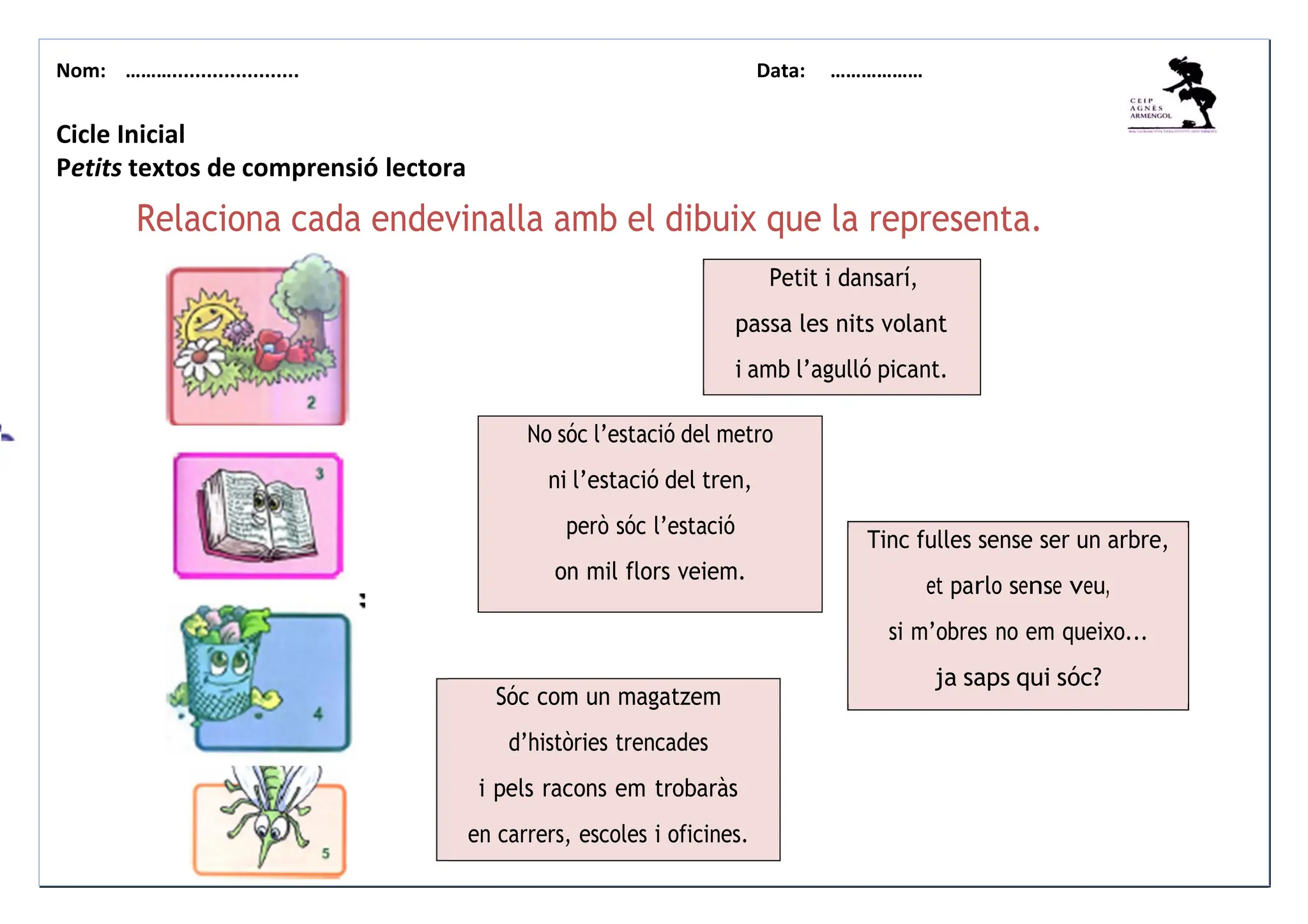 Nom: ………...................... Data: ………………
Relaciona cada endevinalla amb el dibuix que la representa.
Cicle Inicial
Petits textos de comprensió lectora
Relaciona cada endevinalla amb el dibuix que la representa.
Petit i dansarí,
passa les nits volant
i amb l’agulló picant.
No sóc l’estació del metro
ni l’estació del tren,
però sóc l’estació
on mil flors veiem.
Sóc com un magatzem
d’històries trencades
i pels racons em trobaràs
en carrers, escoles i oficines.
Tinc fulles sense ser un arbre,
et parlo sense veu,
si m’obres no em queixo...
ja saps qui sóc?
 