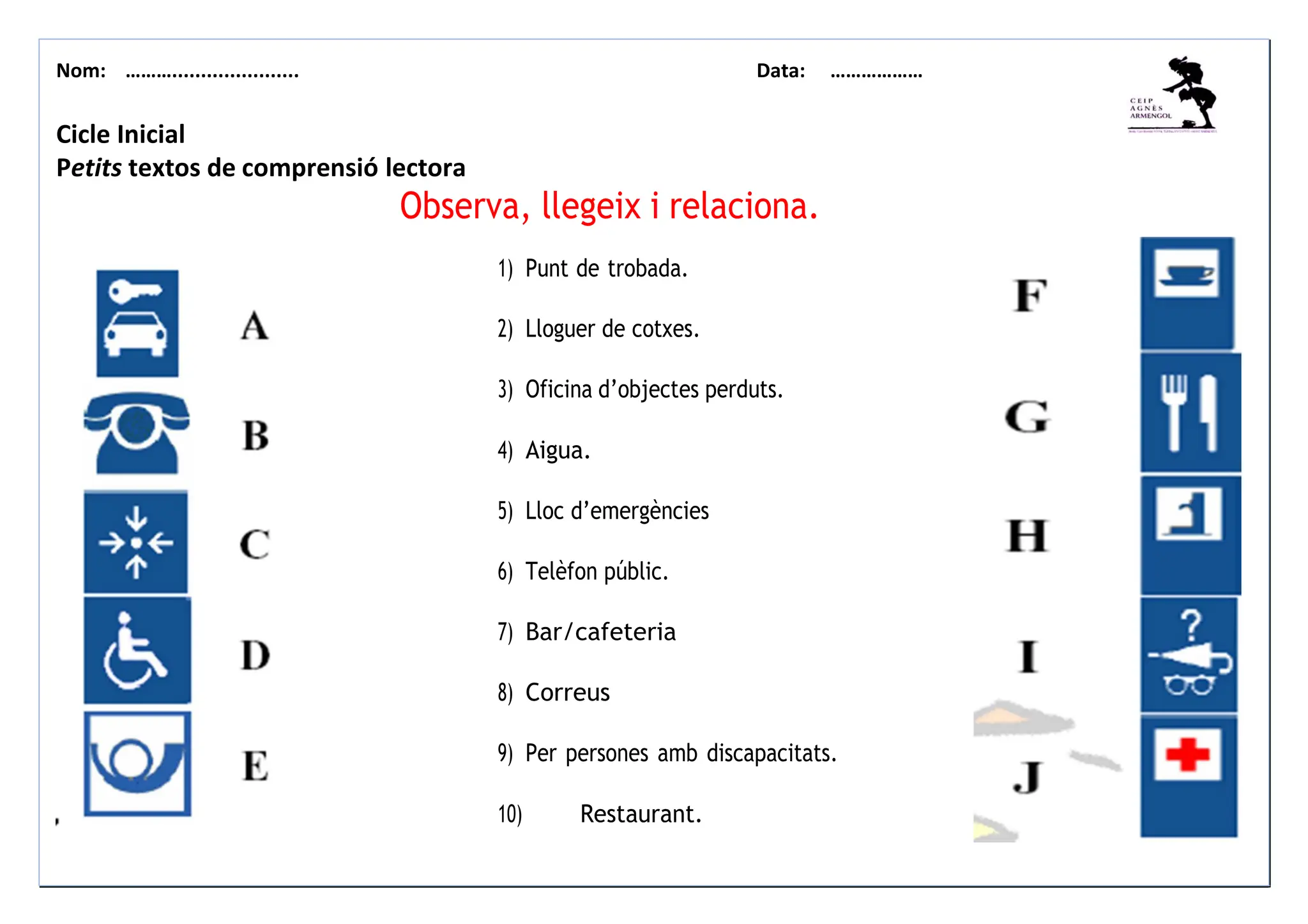 Nom: ………...................... Data: ………………
Cicle Inicial
Petits textos de comprensió lectora
Observa, llegeix i relaciona.
1) Punt de trobada.
2) Lloguer de cotxes.
3) Oficina d’objectes perduts.
4) Aigua.
5) Lloc d’emergències
6) Telèfon públic.
7) Bar/cafeteria
8) Correus
9) Per persones amb discapacitats.
10) Restaurant.
 