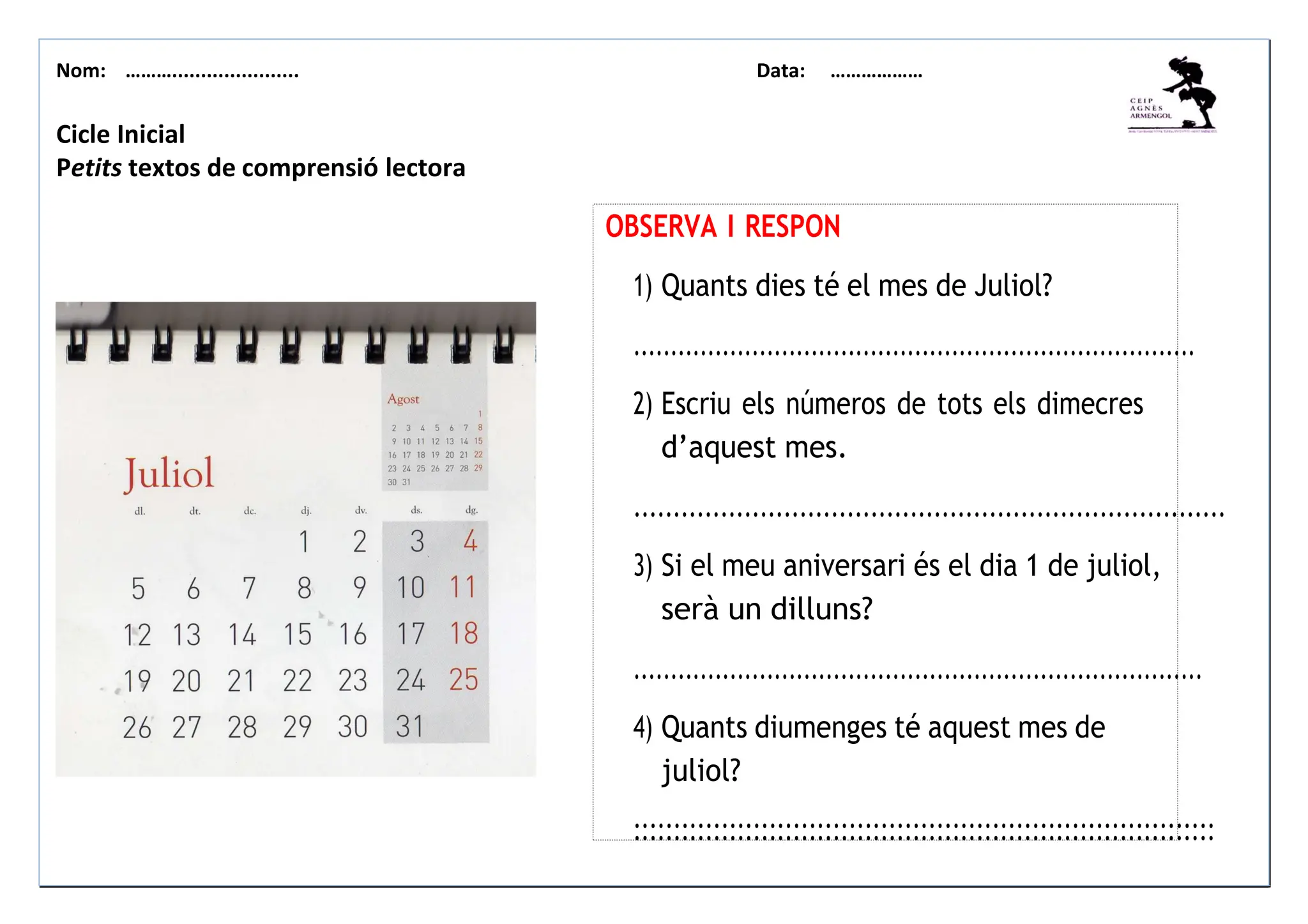 Nom: ………...................... Data: ………………
Cicle Inicial
Petits textos de comprensió lectora
OBSERVA I RESPON
1) Quants dies té el mes de Juliol?
............................................................................
2) Escriu els números de tots els dimecres
d’aquest mes.
...........................................................................
3) Si el meu aniversari és el dia 1 de juliol,
serà un dilluns?
.............................................................................
4) Quants diumenges té aquest mes de
juliol?
:::::::::::::::::::::::::::::::::::::::::::::::::::::::::::::::::::::::::
 