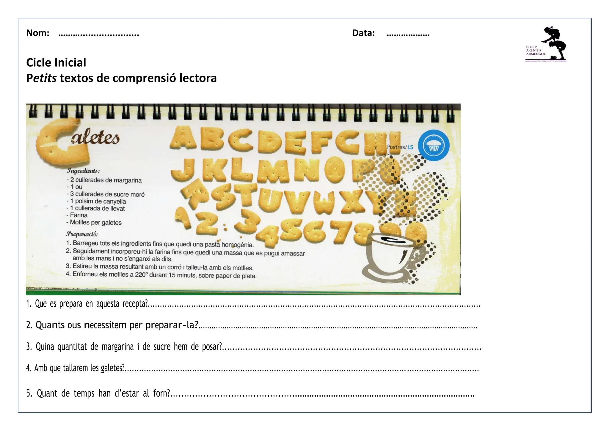 Nom: ………...................... Data: ………………
Cicle Inicial
Petits textos de comprensió lectora
1. Què es prepara en aquesta recepta?..........................................................................................................................................
2. Quants ous necessitem per preparar-la?.................................................................................................................................
3. Quina quantitat de margarina i de sucre hem de posar?....................................................................................................
4. Amb que tallarem les galetes?...................................................................................................................................................
5. Quant de temps han d’estar al forn?........................................................................................................................
 