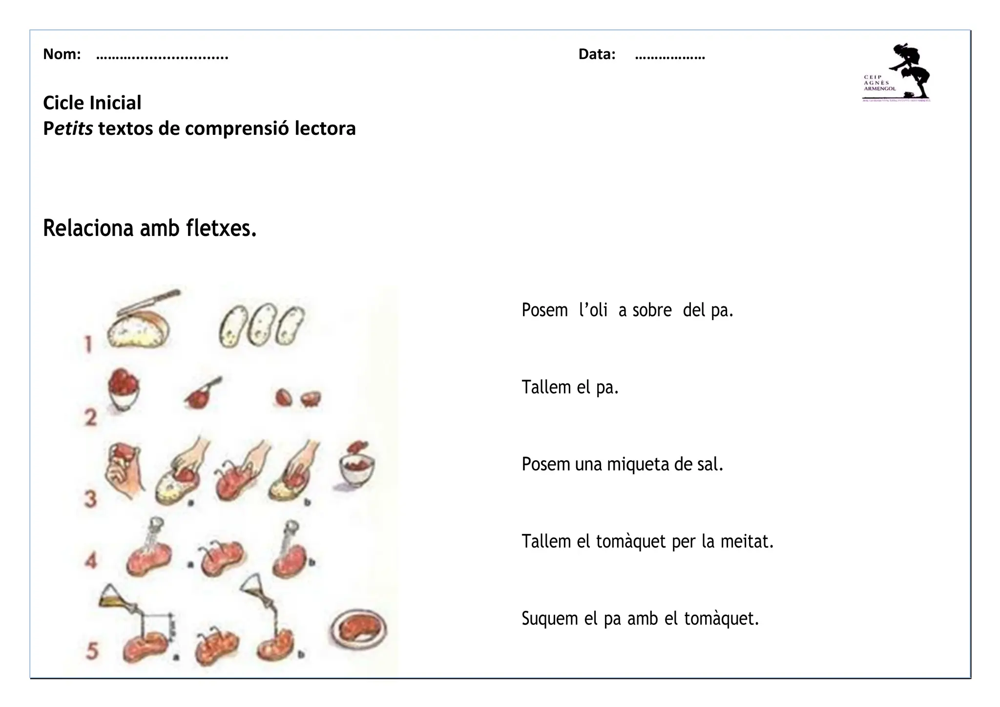 Nom: ………...................... Data: ………………
Posem l’oli a sobre del pa.
Tallem el pa.
Posem una miqueta de sal.
Tallem el tomàquet per la meitat.
Suquem el pa amb el tomàquet.
Cicle Inicial
Petits textos de comprensió lectora
Relaciona amb fletxes.
 