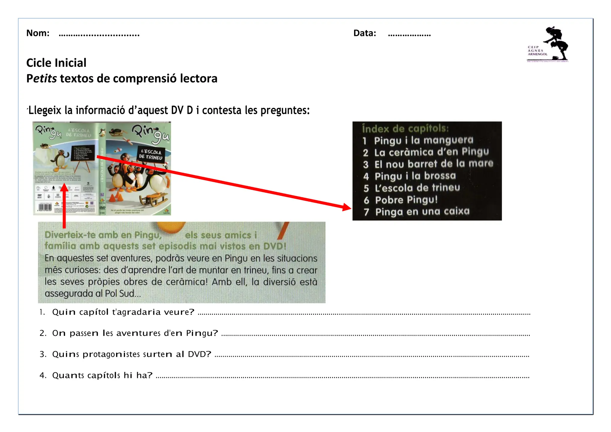 Nom: ………...................... Data: ………………
Cicle Inicial
Petits textos de comprensió lectora
´Llegeix la informació d’aquest DV D i contesta les preguntes:
1. Quin capítol t’agradaria veure? .....................................................................................................................................................................
2. On passen les aventures d’en Pingu? .........................................................................................................................................................
3. Quins protagonistes surten al DVD? ............................................................................................................................................................
4. Quants capítols hi ha? .........................................................................................................................................................................................
 