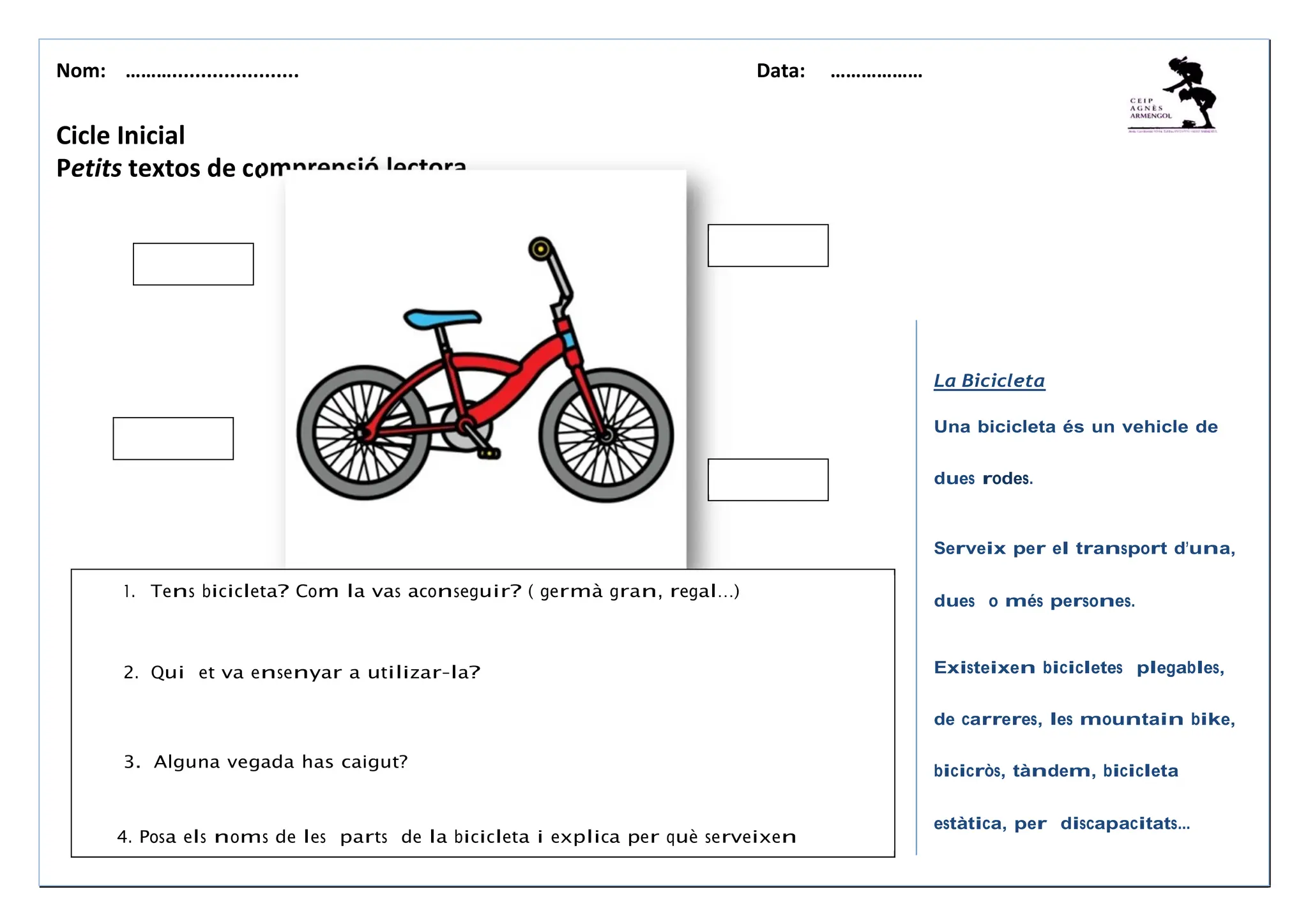 Nom: ………...................... Data: ………………
omprensió lectora
La Bicicleta
Una bicicleta és un vehicle de
dues rodes.
Serveix per el transport d’una,
dues o més persones.
Existeixen bicicletes plegables,
de carreres, les mountain bike,
bicicròs, tàndem, bicicleta
estàtica, per discapacitats...
Cicle Inicial
Petits textos de c
1. Tens bicicleta? Com la vas aconseguir? ( germà gran, regal…)
2. Qui et va ensenyar a utilizar-la?
3. Alguna vegada has caigut?
4. Posa els noms de les parts de la bicicleta i explica per què serveixen
 