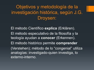 Objetivos y metodología de la
investigación histórica, según J.G.
             Droysen:

El método Científico explica (Erklären).
El método especulativo de la filosofía y la
teología ayudan a conocer (Erkennen).
El método histórico permite comprender
(Verstehen); método de lo “congenial” utiliza
analogías: investigado-quien investiga, lo
externo-interno.
 