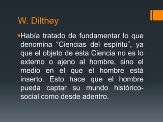 W. Dilthey
Había tratado de fundamentar lo que
 denomina “Ciencias del espíritu”, ya
 que el objeto de esta Ciencia no es lo
 externo o ajeno al hombre, sino el
 medio en el que el hombre está
 inserto. Esto hace que el hombre
 pueda captar su mundo histórico-
 social como desde adentro.
 